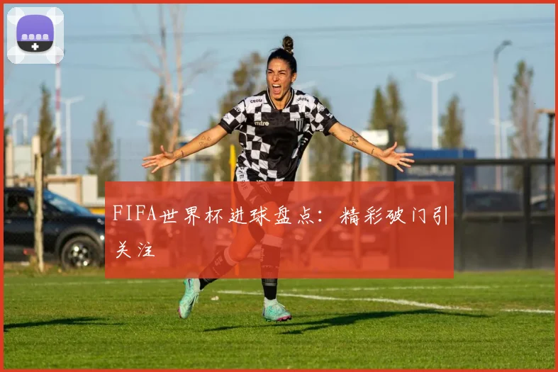 FIFA世界杯进球盘点：精彩破门引关注