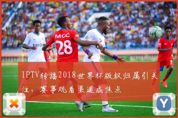 IPTV转播2018世界杯版权归属引关注，赛事观看渠道成焦点