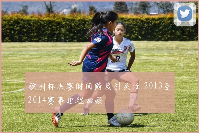 欧洲杯决赛时间跨度引关注 2013至2014赛事进程回顾