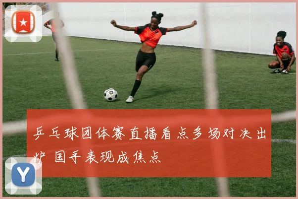 乒乓球团体赛直播看点多场对决出炉 国手表现成焦点