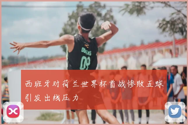 西班牙对荷兰世界杯首战惨败五球引发出线压力