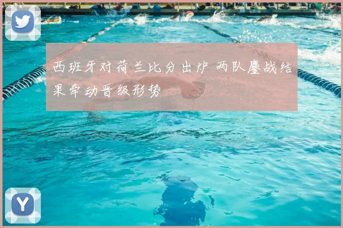 西班牙对荷兰比分出炉 两队鏖战结果牵动晋级形势