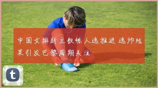 中国女排新主教练人选推进 选帅结果引发巴黎周期关注