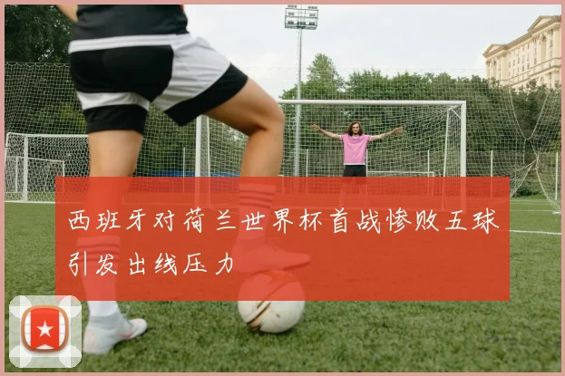 西班牙对荷兰世界杯首战惨败五球引发出线压力