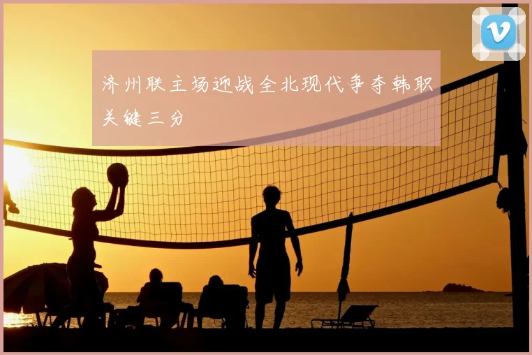 济州联主场迎战全北现代争夺韩职关键三分
