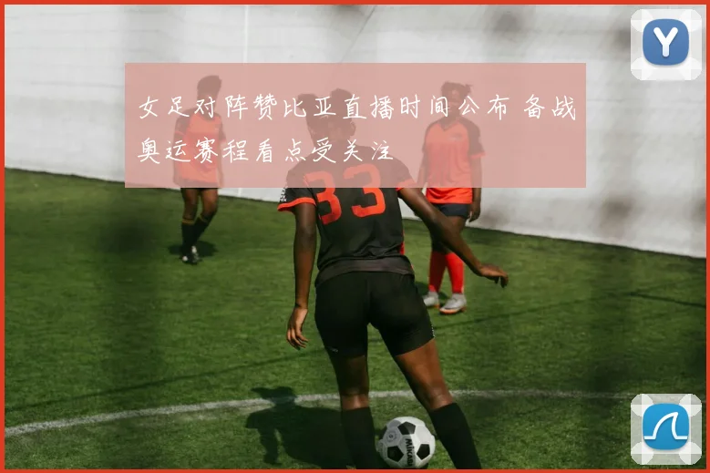 女足对阵赞比亚直播时间公布 备战奥运赛程看点受关注