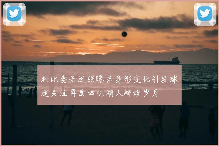 科比妻子近照曝光身形变化引发球迷关注再度回忆湖人辉煌岁月