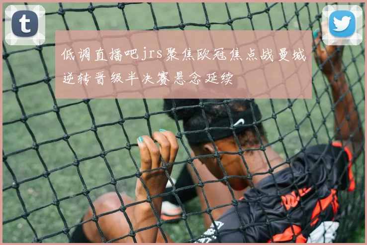低调直播吧jrs聚焦欧冠焦点战曼城逆转晋级半决赛悬念延续