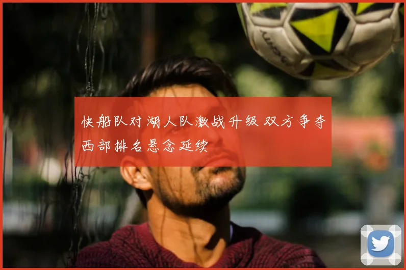 快船队对湖人队激战升级 双方争夺西部排名悬念延续