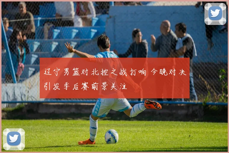 辽宁男篮对北控之战打响 今晚对决引发季后赛前景关注