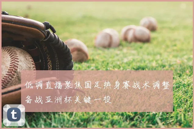 低调直播聚焦国足热身赛战术调整备战亚洲杯关键一役