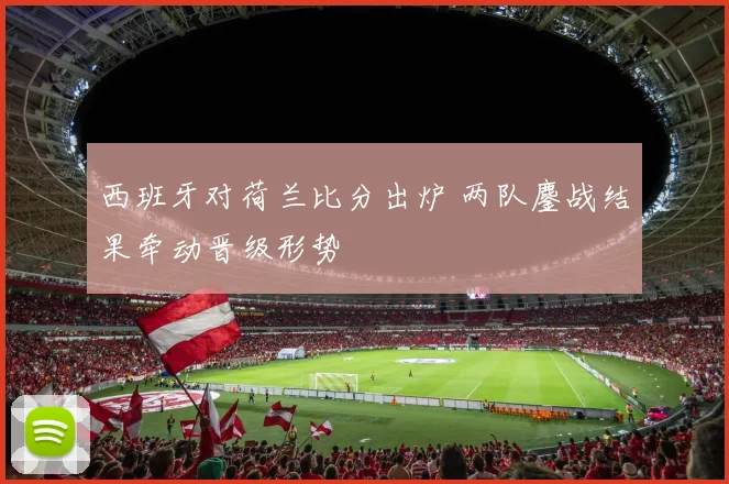 西班牙对荷兰比分出炉 两队鏖战结果牵动晋级形势