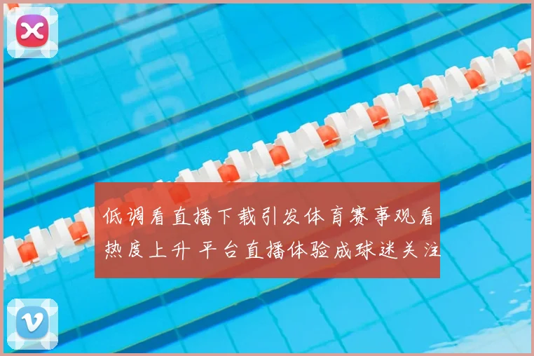 低调看直播下载引发体育赛事观看热度上升 平台直播体验成球迷关注焦点