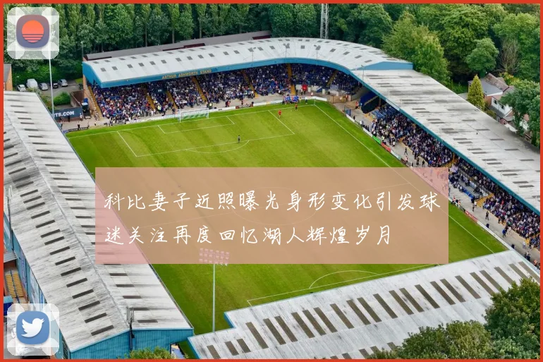 科比妻子近照曝光身形变化引发球迷关注再度回忆湖人辉煌岁月