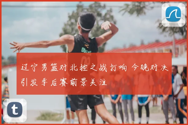 辽宁男篮对北控之战打响 今晚对决引发季后赛前景关注