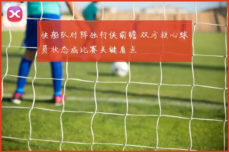 快船队对阵独行侠前瞻 双方核心球员状态成比赛关键看点